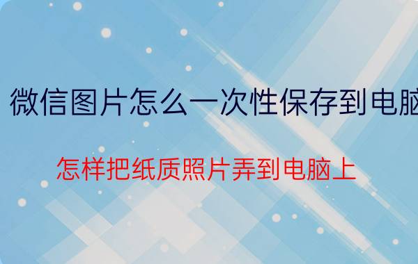 微信图片怎么一次性保存到电脑 怎样把纸质照片弄到电脑上？